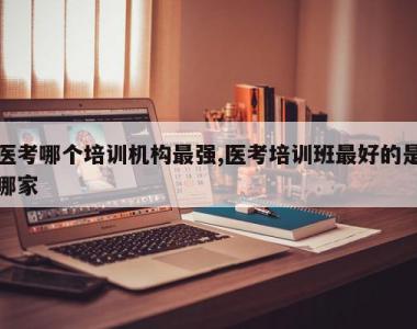 医考哪个培训机构最强,医考培训班最好的是哪家