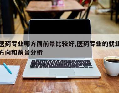 医药专业哪方面前景比较好,医药专业的就业方向和前景分析