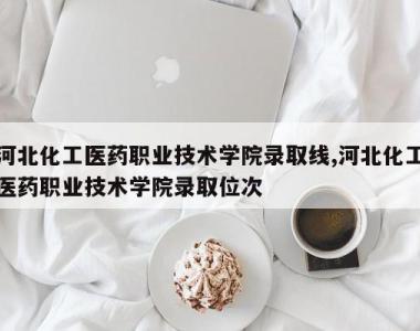河北化工医药职业技术学院录取线,河北化工医药职业技术学院录取位次