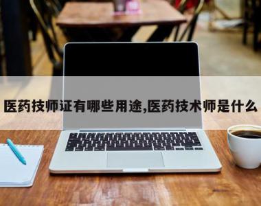 医药技师证有哪些用途,医药技术师是什么
