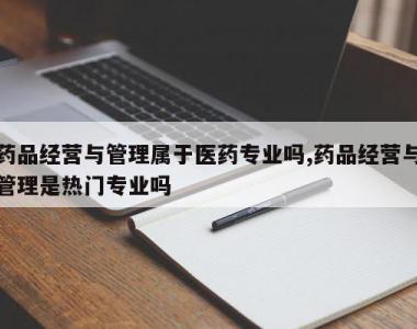 药品经营与管理属于医药专业吗,药品经营与管理是热门专业吗
