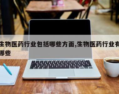 生物医药行业包括哪些方面,生物医药行业有哪些