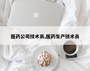 医药公司技术员,医药生产技术员