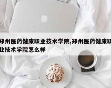 郑州医药健康职业技术学院,郑州医药健康职业技术学院怎么样
