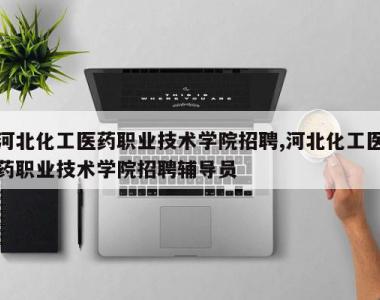 河北化工医药职业技术学院招聘,河北化工医药职业技术学院招聘辅导员