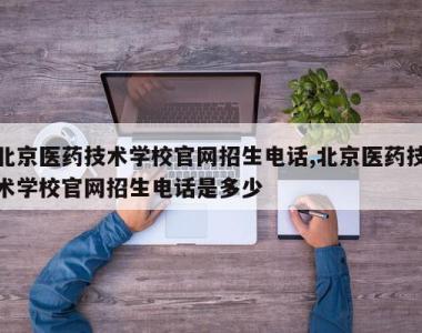 北京医药技术学校官网招生电话,北京医药技术学校官网招生电话是多少