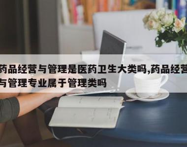 药品经营与管理是医药卫生大类吗,药品经营与管理专业属于管理类吗