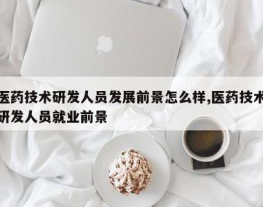医药技术研发人员发展前景怎么样,医药技术研发人员就业前景
