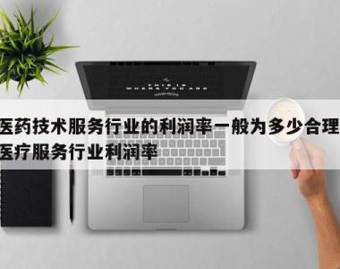 医药技术服务行业的利润率一般为多少合理,医疗服务行业利润率