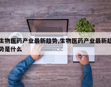 生物医药产业最新趋势,生物医药产业最新趋势是什么