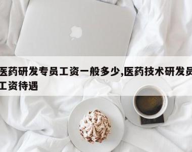 医药研发专员工资一般多少,医药技术研发员工资待遇