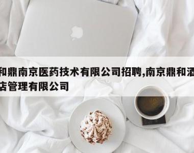 和鼎南京医药技术有限公司招聘,南京鼎和酒店管理有限公司