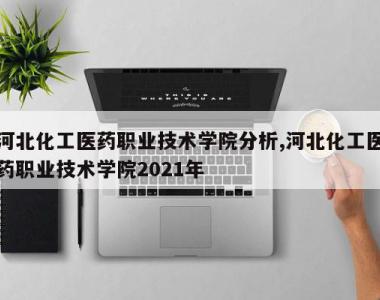 河北化工医药职业技术学院分析,河北化工医药职业技术学院2021年