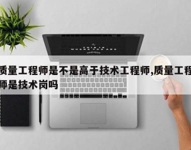 质量工程师是不是高于技术工程师,质量工程师是技术岗吗