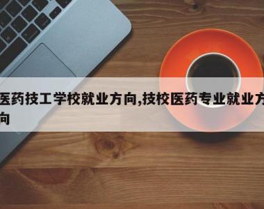医药技工学校就业方向,技校医药专业就业方向