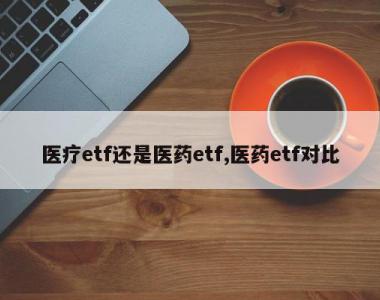 医疗etf还是医药etf,医药etf对比