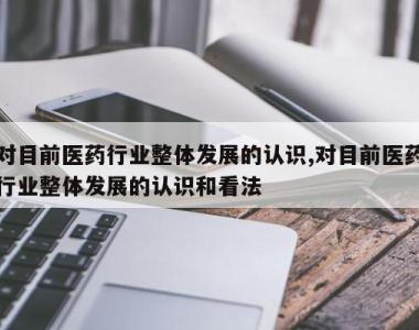 对目前医药行业整体发展的认识,对目前医药行业整体发展的认识和看法