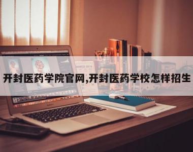 开封医药学院官网,开封医药学校怎样招生