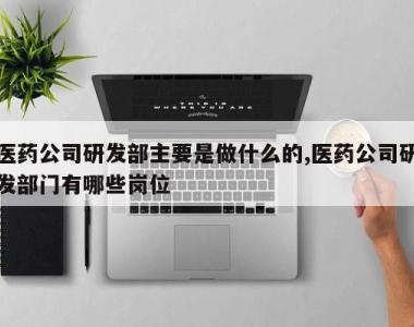 医药公司研发部主要是做什么的,医药公司研发部门有哪些岗位