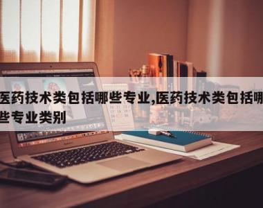 医药技术类包括哪些专业,医药技术类包括哪些专业类别