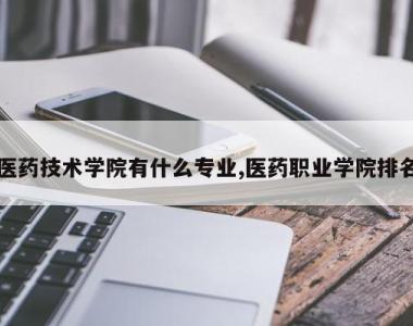 医药技术学院有什么专业,医药职业学院排名