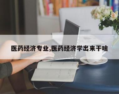 医药经济专业,医药经济学出来干啥