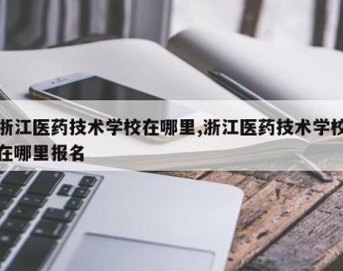 浙江医药技术学校在哪里,浙江医药技术学校在哪里报名