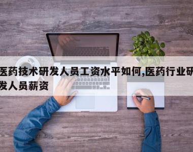 医药技术研发人员工资水平如何,医药行业研发人员薪资