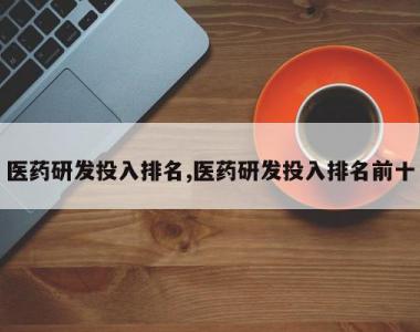 医药研发投入排名,医药研发投入排名前十