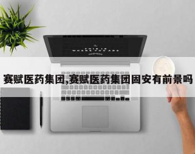 赛赋医药集团,赛赋医药集团固安有前景吗