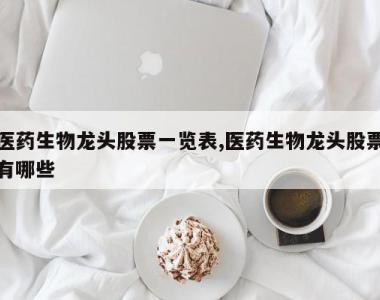 医药生物龙头股票一览表,医药生物龙头股票有哪些