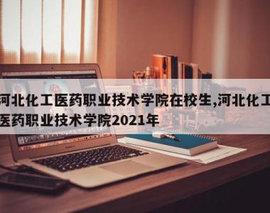 河北化工医药职业技术学院在校生,河北化工医药职业技术学院2021年