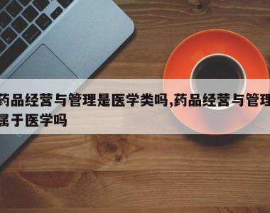 药品经营与管理是医学类吗,药品经营与管理属于医学吗