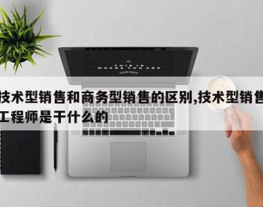 技术型销售和商务型销售的区别,技术型销售工程师是干什么的