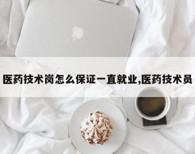 医药技术岗怎么保证一直就业,医药技术员