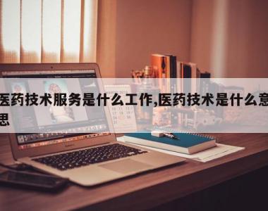 医药技术服务是什么工作,医药技术是什么意思