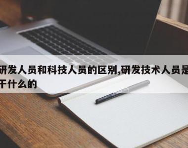 研发人员和科技人员的区别,研发技术人员是干什么的