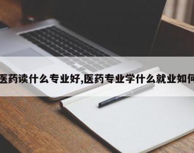 医药读什么专业好,医药专业学什么就业如何