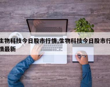 生物科技今日股市行情,生物科技今日股市行情最新
