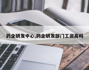 药企研发中心,药企研发部门工资高吗