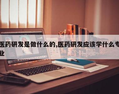 医药研发是做什么的,医药研发应该学什么专业