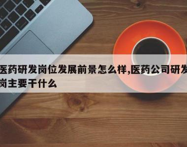 医药研发岗位发展前景怎么样,医药公司研发岗主要干什么