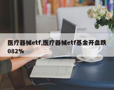 医疗器械etf,医疗器械etf基金开盘跌082%