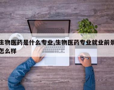 生物医药是什么专业,生物医药专业就业前景怎么样