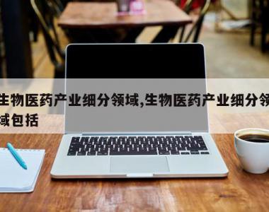 生物医药产业细分领域,生物医药产业细分领域包括