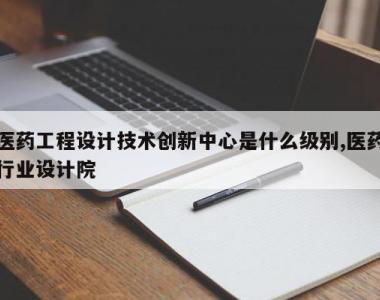 医药工程设计技术创新中心是什么级别,医药行业设计院