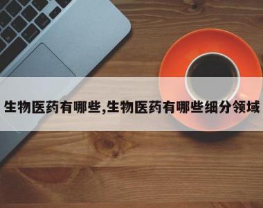 生物医药有哪些,生物医药有哪些细分领域