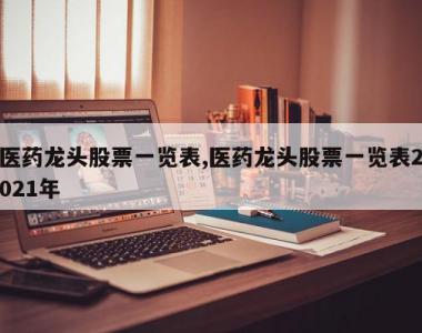 医药龙头股票一览表,医药龙头股票一览表2021年