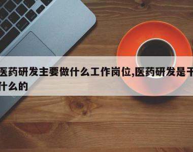 医药研发主要做什么工作岗位,医药研发是干什么的