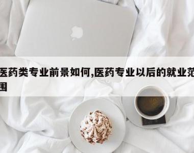 医药类专业前景如何,医药专业以后的就业范围